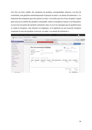 59
Une fois ces bons validés, des réceptions de produits, correspondants chacune à un bon de
commande, sont générées automatiquement et passent au statut « en attente de traitement ». Le
traitement des réceptions peut être partiel ou total, c’est-à-dire que lors d’une réception l’agent
peut recevoir la totalité des produits commandés, traiter la réception et passer à la facturation,
ou recevoir une partie des produits seulement, dans ce cas il ne renseigne que la quantité reçue
et valide la réception, cette dernière est dupliquée, et le duplicata est une nouvelle réception
contenant le reste des produits à recevoir, en statut « en attente de traitement ».
 
