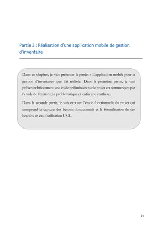64
Partie 3 : Réalisation d’une application mobile de gestion
d’inventaire
__________________________________________________________________________________
Dans ce chapitre, je vais présenter le projet « L’application mobile pour la
gestion d’inventaire» que j’ai réalisée. Dans la première partie, je vais
présenter brièvement une étude préliminaire sur le projet en commençant par
l’étude de l’existant, la problématique et enfin une synthèse.
Dans la seconde partie, je vais exposer l’étude fonctionnelle du projet qui
comprend la capture des besoins fonctionnels et la formalisation de ces
besoins en cas d’utilisation UML.
.
 