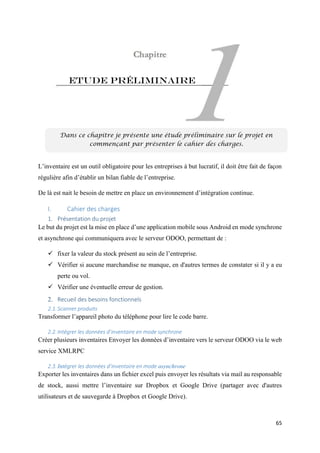 65
Etude préliminaire
L’inventaire est un outil obligatoire pour les entreprises à but lucratif, il doit être fait de façon
régulière afin d’établir un bilan fiable de l’entreprise.
De là est nait le besoin de mettre en place un environnement d’intégration continue.
I. Cahier des charges
1. Présentation du projet
Le but du projet est la mise en place d’une application mobile sous Android en mode synchrone
et asynchrone qui communiquera avec le serveur ODOO, permettant de :
 fixer la valeur du stock présent au sein de l’entreprise.
 Vérifier si aucune marchandise ne manque, en d'autres termes de constater si il y a eu
perte ou vol.
 Vérifier une éventuelle erreur de gestion.
2. Recueil des besoins fonctionnels
2.1.Scanner produits
Transformer l’appareil photo du téléphone pour lire le code barre.
2.2.Intégrer les données d’inventaire en mode synchrone
Créer plusieurs inventaires Envoyer les données d’inventaire vers le serveur ODOO via le web
service XMLRPC
2.3.Intégrer les données d’inventaire en mode asynchrone
Exporter les inventaires dans un fichier excel puis envoyer les résultats via mail au responsable
de stock, aussi mettre l’inventaire sur Dropbox et Google Drive (partager avec d'autres
utilisateurs et de sauvegarde à Dropbox et Google Drive).
Dans ce chapitre je présente une étude préliminaire sur le projet en
commençant par présenter le cahier des charges.
 