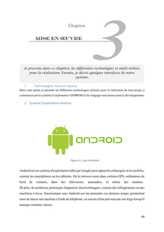 68
Mise en œuvre
I. Technologies mises en œuvre
Dans cette partie je présente les différentes technologies utilisées pour la réalisation de mon projet, à
commencer par le système d’exploitation ANDROID et les langages nécessaires pour le développement.
1. Système d’exploitation Android
Android est un système d'exploitation édité par Google pour appareils embarqués et/ou mobiles,
comme les smartphones ou les tablettes. On le retrouve aussi dans certains GPS, ordinateurs de
bord de voitures, dans des télévisions, autoradios, et même des montres.
De plus, de nombreux prototypes d'appareils électroménagers, comme des réfrigérateurs ou des
machines à laver, fonctionnant sous Android ont été présentés ces derniers temps, permettant
ainsi de lancer une machine à l'aide de téléphone, ou encore d'être prévenu par son frigo lorsqu'il
manque certaines choses.
Je présente dans ce chapitre, les différentes technologies et outils utilisés
pour la réalisation. Ensuite, je décris quelques interfaces de notre
système.
Figure 51: Logo d'Android
 