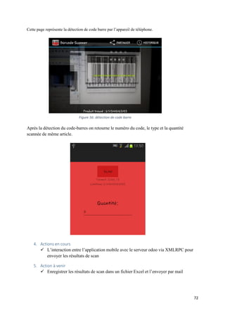 72
Cette page représente la détection de code barre par l’appareil de téléphone.
Après la détection du code-barres on retourne le numéro du code, le type et la quantité
scannée de même article.
4. Actions en cours
 L’interaction entre l’application mobile avec le serveur odoo via XMLRPC pour
envoyer les résultats de scan
5. Action à venir
 Enregistrer les résultats de scan dans un fichier Excel et l’envoyer par mail
Figure 56: détection de code barre
 