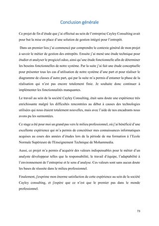 73
Conclusion générale
Ce projet de fin d’étude que j’ai effectué au sein de l’entreprise Cayley Consulting avait
pour but la mise en place d’une solution de gestion intégré pour l’entrepôt.
Dans un premier lieu j’ai commencé par comprendre le contexte général de mon projet
à savoir le métier de gestion des entrepôts. Ensuite j’ai mené une étude technique pour
étudier et analyser le progiciel odoo, ainsi qu’une étude fonctionnelle afin de déterminer
les besoins fonctionnelles de notre système. Par la suite j’ai fait une étude conceptuelle
pour présenter tous les cas d’utilisation de notre système d’une part et pour réaliser le
diagramme de classes d’autre part, qui par la suite m’a permis d’entamer la phase de la
réalisation qui n’est pas encore totalement finie. Je souhaite donc continuer à
implémenter les fonctionnalités manquantes.
Le travail au sein de la société Cayley Consulting, était sans doute une expérience très
enrichissante malgré les difficultés rencontrées au début à causes des technologies
utilisées qui nous étaient totalement nouvelles, mais avec l’aide de nos encadrants nous
avons pu les surmontées.
Ce stage a été pour moi un grand pas vers le milieu professionnel, où j’ai bénéficié d’une
excellente expérience qui m’a permis de concrétiser mes connaissances informatiques
acquises au cours des années d’études lors de la période de ma formation à l’Ecole
Normale Supérieure de l'Enseignement Technique de Mohammedia.
Aussi, ce projet m’a permis d’acquérir des valeurs indispensables pour le métier d’un
analyste développeur telles que la responsabilité, le travail d’équipe, l’adaptabilité à
l’environnement de l’entreprise et le sens d’analyse. Ces valeurs sont sans aucun doute
les bases de réussite dans le milieu professionnel.
Finalement, j'exprime mon énorme satisfaction de cette expérience au sein de la société
Cayley consulting, et j'espère que ce n’est que le premier pas dans le monde
professionnel.
 