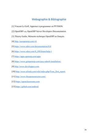 74
Webographie & Bibliographie
[1] Vincent Le Goff, Apprenez à programmer en PYTHON.
[2] OpenERP s.a, OpenERP Server Developers Documentation.
[3] Thierry Godin, Mémento technique OpenERP en français.
[4] http://useopenerp.com/v8.
[5] https://www.odoo.com/documentation/8.0/
[6] https://www.odoo.com/fr_FR/forum/help-1
[7] https://apps.openerp.com/apps
[8] https://www.getopenerp.com/easy-odoo8-installation/.
[9] http://www.developpez.com.
[10] http://www.alistek.com/wiki/index.php/Your_first_report.
[11] http://www.theopensourcerer.com/.
[12] https://openclassrooms.com
[13] https://github.com/android
 