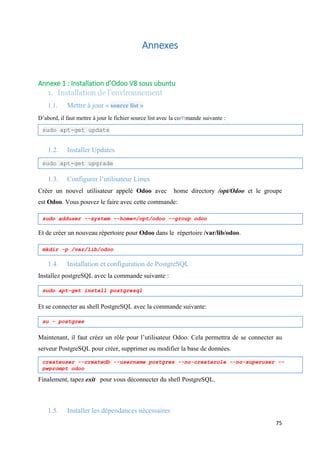 75
Annexes
Annexe 1 : Installation d’Odoo V8 sous ubuntu
1. Installation de l’environnement
1.1. Mettre à jour « source list »
D’abord, il faut mettre à jour le fichier source list avec la commande suivante :
1.2. Installer Updates
1.3. Configurer l’utilisateur Linux
Créer un nouvel utilisateur appelé Odoo avec home directory /opt/Odoo et le groupe
est Odoo. Vous pouvez le faire avec cette commande:
Et de créer un nouveau répertoire pour Odoo dans le répertoire /var/lib/odoo.
1.4. Installation et configuration de PostgreSQL
Installez postgreSQL avec la commande suivante :
Et se connecter au shell PostgreSQL avec la commande suivante:
Maintenant, il faut créez un rôle pour l’utilisateur Odoo. Cela permettra de se connecter au
serveur PostgreSQL pour créer, supprimer ou modifier la base de données.
Finalement, tapez exit pour vous déconnecter du shell PostgreSQL.
1.5. Installer les dépendances nécessaires
sudo apt-get update
sudo apt-get upgrade
sudo adduser --system --home=/opt/odoo --group odoo
mkdir -p /var/lib/odoo
sudo apt-get install postgresql
su - postgres
createuser --createdb --username postgres --no-createrole --no-superuser --
pwprompt odoo
 