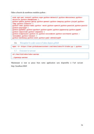 76
Odoo a besoin de nombreux modules python :
smmsmsmsmmsms
1.6. Récupérer le code source d’odoo depuis github
1.7. Exécuter le serveur
Maintenant si tout se passe bien notre application sera disponible à l’url suivant
http://localhost:8069
sudo apt-get install python-cups python-dateutil python-décorateur python-
docutils python-feedparser 
python-gdata python-geoip python-gevent python-imaging python-jinja2 python-
ldap python-libxslt1 
python-lxml python-mako python -mock python-openid python-passlib python-psutil
python-psycopg2 
python-pybabel python-pychart python-pydot python-pyparsing python-pypdf
python-reportlab python-requests 
python-simplejson python-tz python-unicodecsv python-unittest2 python -
vatnumber python-vobject 
python-werkzeug python-xlwt python-yaml wkhtmltopdf
wget -O- https://raw.githubusercontent.com/odoo/odoo/8.0/odoo.py | python
cd /var/lib/odoo/odoo-server
./openerp-server
 