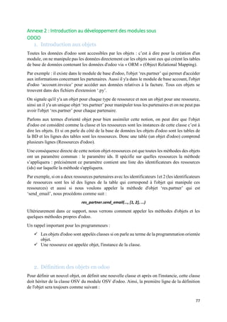77
Annexe 2 : Introduction au développement des modules sous
ODOO
1. Introduction aux objets
Toutes les données d'odoo sont accessibles par les objets : c’est à dire pour la création d'un
module, on ne manipule pas les données directement car les objets sont eux qui créent les tables
de base de données contenant les données d'odoo via « ORM » (Object Relational Mapping).
Par exemple : il existe dans le module de base d'odoo, l'objet ‘res.partner’ qui permet d'accéder
aux informations concernant les partenaires. Aussi il y'a dans le module de base account, l'objet
d'odoo ‘account.invoice’ pour accéder aux données relatives à la facture. Tous ces objets se
trouvent dans des fichiers d'extension ‘.py’.
On signale qu'il y'a un objet pour chaque type de ressource et non un objet pour une ressource,
ainsi un il y'a un unique objet ‘res.partner’ pour manipuler tous les partenaires et on ne peut pas
avoir l'objet ‘res.partner’ pour chaque partenaire.
Parlons aux termes d'orienté objet pour bien assimiler cette notion, on peut dire que l'objet
d'odoo est considéré comme la classe et les ressources sont les instances de cette classe c’est à
dire les objets. Et si on parle du côté de la base de données les objets d'odoo sont les tables de
la BD et les lignes des tables sont les ressources. Donc une table (un objet d'odoo) comprend
plusieurs lignes (Ressources d'odoo).
Une conséquence directe de cette notion objet-ressources est que toutes les méthodes des objets
ont un paramètre commun : le paramètre ids. Il spécifie sur quelles ressources la méthode
s’appliquera : précisément ce paramètre contient une liste des identificateurs des ressources
(ids) sur laquelle la méthode s'appliquera.
Par exemple, si on a deux ressources partenaires avec les identificateurs 1et 2 (les identificateurs
de ressources sont les id des lignes de la table qui correspond à l'objet qui manipule ces
ressources) et aussi si nous voulons appeler la méthode d'objet ‘res.partner’ qui est
‘send_email’, nous procédons comme suit :
res_partner.send_email(..., [1, 2], ...)
Ultérieurement dans ce support, nous verrons comment appeler les méthodes d'objets et les
quelques méthodes propres d'odoo.
Un rappel important pour les programmeurs :
 Les objets d'odoo sont appelés classes si on parle au terme de la programmation orientée
objet.
 Une ressource est appelée objet, l'instance de la classe.
2. Définition des objets en odoo
Pour définir un nouvel objet, on définit une nouvelle classe et après on l'instancie, cette classe
doit hériter de la classe OSV du module OSV d'odoo. Ainsi, la première ligne de la définition
de l'objet sera toujours comme suivant :
 