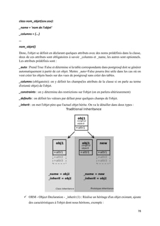78
class nom_objet(osv.osv):
_name = 'nom de l'objet'
_columns = {...}
…
nom_objet()
Donc, l'objet se définit en déclarant quelques attributs avec des noms prédéfinis dans la classe,
deux de ces attributs sont obligatoires à savoir _columns et _name, les autres sont optionnels.
Les attributs prédéfinis sont :
_auto : Prend True /False et détermine si la table correspondante dans postgresql doit se générer
automatiquement à partir de cet objet. Mettre _auto=False pourra être utile dans les cas où on
veut créer les objets basés sur des vues de postgresql sans créer des tables.
_columns (obligatoire): on y définit les champs(les attributs de la classe si on parle au terme
d'orienté objet) de l'objet.
_constraints : on y détermine des restrictions sur l'objet (on en parlera ultérieurement)
_defaults : on définit les valeurs par défaut pour quelques champs de l'objet.
_inherit : on met l'objet père que l'actuel objet hérite. On va le détailler dans deux types :
 ORM - Object Declaration - _inherit (1) : Réalise un héritage d'un objet existant, ajoute
des caractéristiques à l'objet dont nous héritons, exemple :
 
