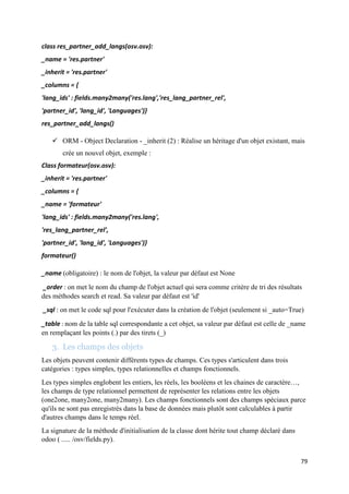 79
class res_partner_add_langs(osv.osv):
_name = 'res.partner'
_inherit = 'res.partner'
_columns = {
'lang_ids' : fields.many2many('res.lang','res_lang_partner_rel',
'partner_id', 'lang_id', 'Languages')}
res_partner_add_langs()
 ORM - Object Declaration - _inherit (2) : Réalise un héritage d'un objet existant, mais
crée un nouvel objet, exemple :
Class formateur(osv.osv):
_inherit = 'res.partner'
_columns = {
_name = 'formateur'
'lang_ids' : fields.many2many('res.lang',
'res_lang_partner_rel',
'partner_id', 'lang_id', 'Languages')}
formateur()
_name (obligatoire) : le nom de l'objet, la valeur par défaut est None
_order : on met le nom du champ de l'objet actuel qui sera comme critère de tri des résultats
des méthodes search et read. Sa valeur par défaut est 'id'
_sql : on met le code sql pour l'exécuter dans la création de l'objet (seulement si _auto=True)
_table : nom de la table sql correspondante a cet objet, sa valeur par défaut est celle de _name
en remplaçant les points (.) par des tirets (_)
3. Les champs des objets
Les objets peuvent contenir différents types de champs. Ces types s'articulent dans trois
catégories : types simples, types relationnelles et champs fonctionnels.
Les types simples englobent les entiers, les réels, les booléens et les chaines de caractère…,
les champs de type relationnel permettent de représenter les relations entre les objets
(one2one, many2one, many2many). Les champs fonctionnels sont des champs spéciaux parce
qu'ils ne sont pas enregistrés dans la base de données mais plutôt sont calculables à partir
d'autres champs dans le temps réel.
La signature de la méthode d'initialisation de la classe dont hérite tout champ déclaré dans
odoo ( ..... /osv/fields.py).
 