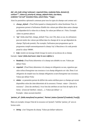 80
def _init_(self, string='unknown', required=False, readonly=False, domain=[],
context="", states={}, priority=0, change_default=False, size=None,
ondelete="set null" translate=False, select=False, **args) :
Ainsi les paramètres optionnels communs pour tous les types de champs sont comme suit :
 change_default : (True/False) quand ce champ prend la valeur booléenne True, le
programme permet à l'utilisateur d'établir des valeurs par défaut dans autres champs
qui dépendent de la valeur de ce champ. Sa valeur par défaut est : False. Exemple
:(dans res.partner.adress)
 'zip': fields.char('Zip', change_default=True, size=24), dans ce cas, les utilisateurs
peuvent mettre des valeurs par défaut dans les champs de la vue qui dépendent du
champs 'Zip'(code postale). Par exemple, l'utilisateur peut programmer que le
programme remplit automatiquement le champ 'city' à Barcelone si le code postale
prend la valeur '08000'.
 help: montre un message d'aide lorsque la souris est au-dessus de ce champ.
Exemple : 'name': fields.char('name', help='le nom s'affiche.'),
 Readonly :(True/False) détermine si le champ sera éditable ou non. Valeur par
défaut=False
 required : (True/False) détermine si le champ est obligatoire ou non, signalons que
odoo refuse d'enregistrer une ressource si un champ obligatoire est vide. Donc il est
obligatoire de remplir tous les champs obligatoires avant d'enregistrer une ressource.
Valeur par défaut=False
 states : ce paramètre permet de définir des autres attributs pour ce champs qui seront
disponibles selon des états déterminés de la ressource. Format : states= {'état de la
ressource’ : [liste des attributs]} Avec liste des attributs est une liste de tuples de la
forme : [('nom de l'attribut', valeur), ...]. Valeur par défaut= {}
Exemple : (dans account.transfer)
'partner_id’ : fields.many2one('res.partner', 'Partner',states={'posted’:[('readonly',True)]}),
Dans cet exemple, lorsque l'état de la ressource est 'posted', l’attribut ‘partner_id’ sera en
lecture seule.
 String : c'est l’étiquette du champ. Valeur par defaut=unknown
 