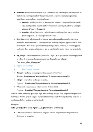 81
 translate : (True/False) détermine si ce champ doit être traduit (géré par le système de
traduction). Valeur par défaut=False Finalement, voici les paramètres optionnels
spécifiques pour quelques types de champs :
o Domain : sert à restreindre le domaine des ressources, ce paramètre est valide
seulement pour les champs de type relationnel. Valeur par défaut=[] Exemple :
domain=[('nom','=',valeur)])
o Invisible : (True/False) pour cacher la valeur du champ dans les formulaires
(mots de passes…). Valeur par défaut=False
 Selection : sert à sélectionner le niveau de recherche par défaut dans les vues.si ce
paramètre prend la valeur '1', ceci signifie que le champ toujours apparaît dans le filtre
de recherche dans la vue qui manifeste ce champs. Et s'il prend '2', le champ apparaît
seulement dans la recherche avancée qui se manifeste lorsqu'on clique sur le symbole
‘+’
 on_change : lance une fonction (définit sur l'objet ORM qui contient ce champ) quand
la valeur de ce champ change dans une vue. Exemple : on_change =
"onchange_shop_id(shop_id)”
4. Types de champs
4.1. Les Champs simples
 Boolean : le champ boolean prend deux valeurs (True/False)
Syntaxe: fields.boolean('Nom du champs' [, Parametres optionnels]),
 Integer : si la valeur voulue est un entier.
Syntaxe : fields.integer('Nom du champs' [, Parametres optionnels]),
 Float : si la valeur voulue est un nombre flottant (réel).
Syntaxe : fields.float('Nom du champs' [, Parametres optionnels]),
Note : il y'a un paramètre spécifique digit pour le champ de type float, ce paramètre précise le
nombre de chiffres après la virgule et précise le nombre des chiffres significatif c’est à dire le
nombre de chiffres après et avant la virgule.
Exemple :
'rate' : fields.float('le taux', digits=(12,6) ,[ Parametres optionnels]),
 Char: Une chaine de caractères de longueur limitée. Le paramètre obligatoire size
détermine sa longueur.
 