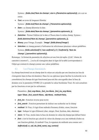 82
Syntaxe : fields.char('Nom du champs', size=n ,[Parametres optionnels]), où n est un
entier.
 Text: un texte de longueur illimitée
Syntaxe : fields.text('Nom du champs' ,[ Parametres optionnels]),
 Date : ce champ détermine la date.
Syntaxe : fields.date('Nom du champs', [paramétres optionnels, ]),
 Datetime : Permet l'édition de la date et l'heure dans le même champ. Syntaxe :
fields.datetime('Nom du champs' ,[paramétres optionnels, ]),
 Binary: pour l'image, Exemple : 'image': fields.binary('Image')
 Selection: ce champ permet à l'utilisateur de sélectionner plusieurs valeurs prédéfinis.
Syntaxe: fields.selection([('n','non confirmé'), ('c','Confirmé')], 'Nom du
champs' ,[ paramètres optionnels]),
Remarque : le format du paramètre de sélection est une liste de tuples :[('clé', 'chaine de
caractère à montrer'), ...] ou la clé s'enregistre dans la ligne de la table (correspondante à
l'objet qui contient le champ) comme une valeur prédéfinie.
4.2. Les Champs fonctionnels
Le champ fonctionnel est un champ dont la valeur est calculée par une fonction (au lieu de
s'enregistrer dans la base de données). Dans les cas spéciaux (pour faciliter la recherche ou la
consultation) les champs de type fonctionnel peuvent être sauvegardés dans la base de
données avec le paramètre STORE (il va prendre la valeur booléenne True). Ils sont actualisés
par les fonctions et non par les utilisateurs.
Paramètres : fnct, arg=None, fnct_inv=None, fnct_inv_arg=None,
type="float, fnct_search=None, obj=None, method=False,
 fcnt_inv : Fonction inverse pour écrire
 fcnt_search : Fonction permettant de réaliser une recherche sur le champ
 method : Si True, il s'agit d'une méhode d'instance d'odoo, sinon, fonction
 type : Indique le type d'élément (char, integer, float, boolean, date, datetime)
 store : Si True, stocke dans la base de données la valeur du champ (par défaut False)
 fnct : c'est la fonction qui calcule la valeur du champs avec une méthode d'odoo ou
une fonction globale, Si method=True, la signature de méthode sera comme suit :
deffnct(self, cr, uid, ids, field_name, arg, context)
 