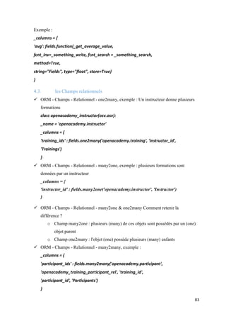 83
Exemple :
_columns = {
'avg': fields.function(_get_average_value,
fcnt_inv=_something_write, fcnt_search = _something_search,
method=True,
string="Fields", type="float", store=True)
}
4.3. les Champs relationnels
 ORM - Champs - Relationnel - one2many, exemple : Un instructeur donne plusieurs
formations
class openacademy_instructor(osv.osv):
_name = 'openacademy.instructor'
_columns = {
'training_ids' : fields.one2many('openacademy.training', 'instructor_id',
'Trainings')
}
 ORM - Champs - Relationnel - many2one, exemple : plusieurs formations sont
données par un instructeur
_columns = {
'instructor_id' : fields.many2one('openacademy.instructor', 'Instructor')
}
 ORM - Champs - Relationnel - many2one & one2many Comment retenir la
différence ?
o Champ many2one : plusieurs (many) de ces objets sont possédés par un (one)
objet parent
o Champ one2many : l'objet (one) possède plusieurs (many) enfants
 ORM - Champs - Relationnel - many2many, exemple :
_columns = {
'participant_ids' : fields.many2many('openacademy.participant',
'openacademy_training_participant_rel', 'training_id',
'participant_id', 'Participants')
}
 