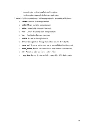84
- Un participant peut suivre plusieurs formations
- Une formation est donnée à plusieurs participants
 ORM – Méthodes spéciales – Méthodes prédéfinies Méthodes prédéfinies :
o create : Création d'un enregistrement
o write : Mise à jour d'un enregistrement
o unlink: Suppression d'un enregistrement
o read : Lecture de champs d'un enregistrement
o copy : Duplication d'un enregistrement
o search: Recherche d'enregistrement
o browse: Récupération d'enregistrement via critères de recherche
o name_get: Retourne uniquement que le nom et l'identifiant du record
o name_search: Réalise une recherche du nom sur base d'un domaine
o init : Permet de créer une vue si _auto = False
o _auto_init : Permet de créer un index ou un objet SQL si nécessaire
 