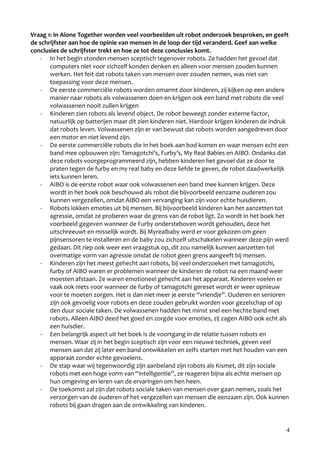 Vraag 1: In Alone Together worden veel voorbeelden uit robot onderzoek besproken, en geeft
de schrijfster aan hoe de opinie van mensen in de loop der tijd veranderd. Geef aan welke
conclusies de schrijfster trekt en hoe ze tot deze conclusies komt.
    - In het begin stonden mensen sceptisch tegenover robots. Ze hadden het gevoel dat
       computers niet voor zichzelf konden denken en alleen voor mensen zouden kunnen
       werken. Het feit dat robots taken van mensen over zouden nemen, was niet van
       toepassing voor deze mensen.
    - De eerste commerciële robots worden omarmt door kinderen, zij kijken op een andere
       manier naar robots als volwassenen doen en krijgen ook een band met robots die veel
       volwassenen nooit zullen krijgen
    - Kinderen zien robots als levend object. De robot beweegt zonder externe factor,
       natuurlijk op batterijen maar dit zien kinderen niet. Hierdoor krijgen kinderen de indruk
       dat robots leven. Volwassenen zijn er van bewust dat robots worden aangedreven door
       een motor en niet levend zijn.
    - De eerste commerciële robots die in het boek aan bod komen en waar mensen echt een
       band mee opbouwen zijn: Tamagotchi’s, Furby’s, My Real Babies en AIBO. Ondanks dat
       deze robots voorgeprogrammeerd zijn, hebben kinderen het gevoel dat ze door te
       praten tegen de furby en my real baby en deze liefde te geven, de robot daadwerkelijk
       iets kunnen leren.
    - AIBO is de eerste robot waar ook volwassenen een band mee kunnen krijgen. Deze
       wordt in het boek ook beschouwd als robot die bijvoorbeeld eenzame ouderen zou
       kunnen vergezellen, omdat AIBO een vervanging kan zijn voor echte huisdieren.
    - Robots lokken emoties uit bij mensen. Bij bijvoorbeeld kinderen kan het aanzetten tot
       agressie, omdat ze proberen waar de grens van de robot ligt. Zo wordt in het boek het
       voorbeeld gegeven wanneer de Furby ondersteboven wordt gehouden, deze het
       uitschreeuwt en misselijk wordt. Bij Myrealbaby werd er voor gekozen om geen
       pijnsensoren te installeren en de baby zou zichzelf uitschakelen wanneer deze pijn werd
       gedaan. Dit riep ook weer een vraagstuk op, dit zou namelijk kunnen aanzetten tot
       overmatige vorm van agressie omdat de robot geen grens aangeeft bij mensen.
    - Kinderen zijn het meest gehecht aan robots, bij veel onderzoeken met tamagotchi,
       furby of AIBO waren er problemen wanneer de kinderen de robot na een maand weer
       moesten afstaan. Ze waren emotioneel gehecht aan het apparaat. Kinderen voelen er
       vaak ook niets voor wanneer de furby of tamagotchi gereset wordt er weer opnieuw
       voor te moeten zorgen. Het is dan niet meer je eerste “vriendje”. Ouderen en senioren
       zijn ook gevoelig voor robots en deze zouden gebruikt worden voor gezelschap of op
       den duur sociale taken. De volwassenen hadden het minst snel een hechte band met
       robots. Alleen AIBO deed het goed en zorgde voor emoties, zij zagen AIBO ook echt als
       een huisdier.
    - Een belangrijk aspect uit het boek is de voortgang in de relatie tussen robots en
       mensen. Waar zij in het begin sceptisch zijn voor een nieuwe techniek, geven veel
       mensen aan dat zij later een band ontwikkelen en zelfs starten met het houden van een
       apparaat zonder echte gevoelens.
    - De stap waar wij tegenwoordig zijn aanbeland zijn robots als Kismet, dit zijn sociale
       robots met een hoge vorm van “intelligentie”, ze reageren bijna als echte mensen op
       hun omgeving en leren van de ervaringen om hen heen.
    - De toekomst zal zijn dat robots sociale taken van mensen over gaan nemen, zoals het
       verzorgen van de ouderen of het vergezellen van mensen die eenzaam zijn. Ook kunnen
       robots bij gaan dragen aan de ontwikkeling van kinderen.


                                                                                               4
 