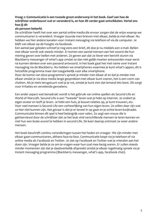 Vraag 2: Communicatie is een tweede groot onderwerp in het boek. Geef aan hoe de
schrijfster onderbouwt wat er veranderd is, en hoe dit verder gaat ontwikkelen. Vertel ons
hoe jij dit
als persoon beleefd.
De schrijfster heeft het over een aantal online media die ervoor zorgen dat de wijze waarop we
communiceren is veranderd. Vroeger stuurde men brieven met elkaar, belde je met elkaar. Nu
hebben we hier andere kanalen voor: Instant messaging via telefoon of via de computer. Je
blijft van elkaar op de hoogte via facebook.
Een aantal jaar geleden schreef je nog eens een brief, dit doe je nu middels een e-mail. Bellen
met elkaar wordt ook steeds minder. Er komen een aantal mensen aan het woord die hun
mening geven over bellen met anderen. Ze geven aan dat ze liever een bericht sturen via
Blackberry messenger of what's app omdat ze dan niet gelijk moeten antwoorden maar eerst
na kunnen denken over een passend antwoord. In het boek gaat het met name over instant
messaging via de Blackberry. Nu hebben we smartphones waarmee je kunt what's appen, dit is
hetzelfde programma maar dan toegankelijk voor elke smartphone.
Door de komst van deze programma's spreek je minder met elkaar af en bel je minder met
elkaar omdat je via deze media lange gesprekken met elkaar kunt voeren, het is een vorm van
chatten. Als je niets terugstuurt voel je je rot, omdat je kunt zien dat iemand iets leest. Dit zorgt
voor irritaties en vervelende gevoelens.

Een ander aspect wat benadrukt wordt is het gebruik van online spellen als Second Life en
World of Warcraft. Second Life is een ''tweede'' leven wat je hebt op internet. Je creëert je
eigen avatar en leeft je leven. Je hebt een huis, je bouwt relaties op, je kunt trouwen, etc.
Voor veel mensen is Second Life een verheerlijking van hun eigen leven. Ze willen daar zijn wat
ze hier niet kunnen zijn. Het gevaar is dat je er teveel in op gaat en je echte leven kwijtraakt.
Communicatie binnen dit spel is heel belangrijk voor velen. Zo zegt een vrouw die is
geïnterviewd door de schrijfster dat ze het leuk vind verschillende mensen te leren kennen en
met hun een leuke avond te hebben in second Life. De keer daarop ontmoet ze weer andere
mensen.

Het boek beschrijft continu veranderingen tussen het heden en vroeger. We zijn minder met
elkaar gaan communiceren, althans face-to-face. Communicatie loopt via je telefoon of via
online media als Facebook en Twitter. Je ziet op Facebook en Twitter wat je vrienden aan het
doen zijn. Vroeger belde je ze om te vragen waar hun zoal mee bezig waren. Er zullen steeds
minder momenten zijn dat je daadwerkelijk afspreekt omdat je elkaar regelmatig spreek via je
instant messaging programma (Blackberry messenger, what's app, facebook chat).




                                                                                                    5
 