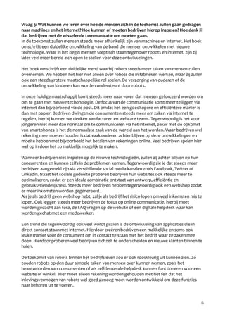 Vraag 3: Wat kunnen we leren over hoe de mensen zich in de toekomst zullen gaan gedragen
naar machines en het internet? Hoe kunnen of moeten bedrijven hierop inspelen? Hoe denk jij
dat bedrijven met de wisselende communicatie om moeten gaan.
In de toekomst zullen mensen steeds meer afhankelijk zijn van machines en internet. Het boek
omschrijft een duidelijke ontwikkeling van de band die mensen ontwikkelen met nieuwe
technologie. Waar in het begin mensen sceptisch staan tegenover robots en internet, zijn zij
later veel meer bereid zich open te stellen voor deze ontwikkelingen.

Het boek omschrijft een duidelijke trend waarbij robots steeds meer taken van mensen zullen
overnemen. We hebben het hier niet alleen over robots die in fabrieken werken, maar zij zullen
ook een steeds grotere maatschappelijke rol spelen. De verzorging van ouderen of de
ontwikkeling van kinderen kan worden ondersteunt door robots.

In onze huidige maatschappij komt steeds meer naar voren dat mensen geforceerd worden om
om te gaan met nieuwe techonologie. De focus van de communicatie komt meer te liggen via
internet dan bijvoorbeeld via de post. Dit omdat het een goedkopere en efficiëntere manier is
dan met papier. Bedrijven dwingen de consumenten steeds meer om zaken via internet te
regelen, hierbij kunnen we denken aan facturen en webcare teams. Tegenwoordig is het voor
jongeren niet meer dan normaal om te communiceren via het internet, zeker met de opkomst
van smartphones is het de normaalste zaak van de wereld aan het worden. Waar bedrijven wel
rekening mee moeten houden is dat vaak ouderen achter blijven op deze ontwikkelingen en
moeite hebben met bijvoorbeeld het betalen van rekeningen online. Veel bedrijven spelen hier
wel op in door het zo makkelijk mogelijk te maken.

Wanneer bedrijven niet inspelen op de nieuwe technologieën, zullen zij achter blijven op hun
concurrenten en kunnen zelfs in de problemen komen. Tegenwoordig zie je dat steeds meer
bedrijven aangemeld zijn via verschillende social media kanalen zoals Facebook, Twitter of
Linkedin. Naast het sociale gedeelte proberen bedrijven hun websites ook steeds meer te
optimaliseren, zodat er een ideale combinatie ontstaat van ontwerp, efficiëntie en
gebruiksvriendelijkheid. Steeds meer bedrijven hebben tegenwoordig ook een webshop zodat
er meer inkomsten worden gegenereerd.
Als je als bedrijf geen webshop hebt, zal je als bedrijf het risico lopen om veel inkomsten mis te
lopen. Ook leggen steeds meer bedrijven de focus op online communicatie, hierbij moet
worden gedacht aan fora, de FAQ vragen op de website of een digitale helpdesk waar kan
worden gechat met een medewerker.

Een trend die tegenwoordig ook veel wordt gezien is de ontwikkeling van applicaties die in
direct contact staan met internet. Hierdoor creëren bedrijven een makkelijke en soms ook
leuke manier voor de consument om in contact te staan met het bedrijf waar ze zaken mee
doen. Hierdoor proberen veel bedrijven zichzelf te onderscheiden en nieuwe klanten binnen te
halen.

De toekomst van robots binnen het bedrijfsleven zou er ook rooskleurig uit kunnen zien. Zo
zouden robots op den duur simpele taken van mensen over kunnen nemen, zoals het
beantwoorden van consumenten of als zelfdenkende helpdesk kunnen functioneren voor een
website of winkel. Hier moet alleen rekening worden gehouden met het feit dat het
inlevingsvermogen van robots wel goed genoeg moet worden ontwikkeld om deze functies
naar behoren uit te voeren.


                                                                                                 6
 