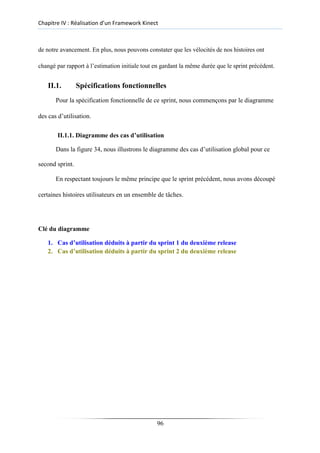 Chapitre IV : Réalisation d’un Framework Kinect
de notre avancement. En plus, nous pouvons constater que les vélocités de nos histoires ont
changé par rapport à l’estimation initiale tout en gardant la même durée que le sprint précédent.
II.1. Spécifications fonctionnelles
Pour la spécification fonctionnelle de ce sprint, nous commençons par le diagramme
des cas d’utilisation.
II.1.1. Diagramme des cas d’utilisation
Dans la figure 34, nous illustrons le diagramme des cas d’utilisation global pour ce
second sprint.
En respectant toujours le même principe que le sprint précédent, nous avons découpé
certaines histoires utilisateurs en un ensemble de tâches.
Clé du diagramme
1. Cas d’utilisation déduits à partir du sprint 1 du deuxième release
2. Cas d’utilisation déduits à partir du sprint 2 du deuxième release
96
 