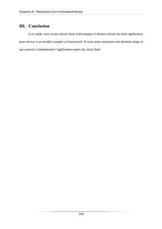 Chapitre IV : Réalisation d’un Framework Kinect
III. Conclusion
A ce stade, nous avons réussir donc à développer le dernier release de notre application
pour arriver à un produit complet et fonctionnel. Il nous reste seulement une dernière étape et
qui consiste à implémenter l’application auprès du client final.
104
 