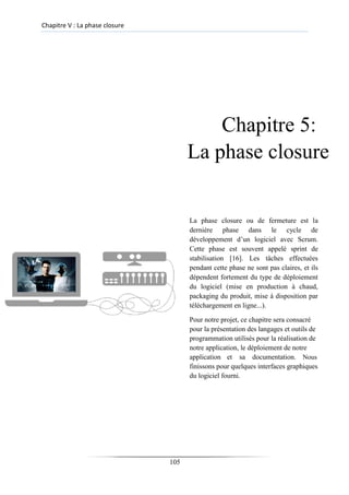 Chapitre V : La phase closure
Chapitre 5:
La phase closure
La phase closure ou de fermeture est la
dernière phase dans le cycle de
développement d’un logiciel avec Scrum.
Cette phase est souvent appelé sprint de
stabilisation [16]. Les tâches effectuées
pendant cette phase ne sont pas claires, et ils
dépendent fortement du type de déploiement
du logiciel (mise en production à chaud,
packaging du produit, mise à disposition par
téléchargement en ligne...).
Pour notre projet, ce chapitre sera consacré
pour la présentation des langages et outils de
programmation utilisés pour la réalisation de
notre application, le déploiement de notre
application et sa documentation. Nous
finissons pour quelques interfaces graphiques
du logiciel fourni.
105
 