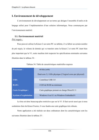 Chapitre V : La phase closure
I. Environnement de développement
L’environnement de développement est un terme qui désigne l’ensemble d’outils et de
langage utilisé pour l’implémentation d’une solution informatique. Nous commençons par
l’environnement matériel.
I.1. Environnement matériel
Pré requis :
Pour pouvoir utiliser la Kinect 2 sur notre PC ou tablette, il va falloir un certain nombre
de pré requis, le volume de donnée qui va transiter entre la Kinect 2 et notre PC étant bien
plus important que la V1, notre machine doit respecter les spécifications minimales suivantes
illustrées dans le tableau 34 :
Tableau 34: Table de caractéristiques matérielles requises
Processeur : 64 bits (x64)
Dual-core 3,1 GHz physique (2 logical cores per physical)
USB : Contrôleur USB 3.0
RAM : 4 GO de RAM au minimum
Carte Graphique : Carte graphique prenant en charge DirectX 11
Système d’exploitation : Windows 8 ou 8.1 ou Windows Embedded 8
La liste est donc beaucoup plus restrictive que sur la V1. Il faut savoir aussi que si nous
souhaitons faire du Kinect Fusion, il vous faudra une carte graphique très robuste.
Notre application a été réalisée sur deux ordinateurs dont les caractéristiques sont les
suivantes illustrées dans le tableau 35 :
106
 
