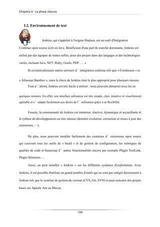Chapitre V : La phase closure
I.2. Environnement de test
Jenkins, qui s'appelait à l'origine Hudson, est un outil d'Intégration
Continue open source écrit en Java. Bénéficiant d'une part de marché dominante, Jenkins est
utilisé par des équipes de toutes tailles, pour des projets dans des langages et des technologies
variés, incluant Java, NET, Ruby, Grails, PHP …. »
Ils existent plusieurs autres serveurs d’intégration continue tels que « Continuum » et
« Atlassian Bamboo », mais le choix de Jenkins était le plus approprié pour plusieurs raisons.
Tout d‘abord, Jenkins est très facile à utiliser : nous pouvons démarrer avec lui en
quelques minutes. En effet, son interface utilisateur est très simple, clair, intuitive et visuellement
agréable et s’adapte facilement aux désirs de l’utilisateur grâce à sa flexibilité.
Ensuite, la communauté de Jenkins est immense, réactive, dynamique et accueillante et
le rythme de développement est très intense (dernière évolution, correction et mises à jour des
extensions, …).
De plus, nous pouvons installer facilement des centaines d’extensions open source
qui couvrent tous les outils de « build » et de gestion de configuration, les métriques de
qualités de code et beaucoup d’autres fonctionnalités encore par exemple Plagin TestLink,
Plagin Selenium….
Aussi, on peut installer « Jenkins » sur les différents systèmes d'exploitation. Avec
Jenkins, il est possible d'utiliser un grand nombre d'outils qui ne sont pas intégré directement à
Jenkins tels que le système de gestion de version (CVS, Git, SVN) et peut exécuter des projets
basés sur Apache Ant ou Maven.
108
 