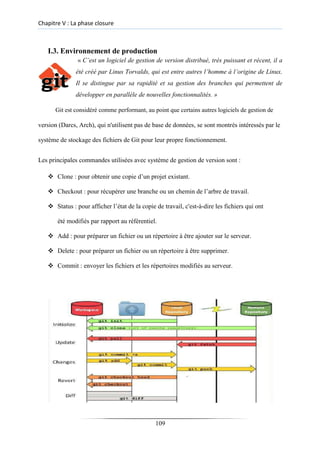 Chapitre V : La phase closure
I.3. Environnement de production
« C’est un logiciel de gestion de version distribué, très puissant et récent, il a
été créé par Linus Torvalds, qui est entre autres l’homme à l’origine de Linux.
Il se distingue par sa rapidité et sa gestion des branches qui permettent de
développer en parallèle de nouvelles fonctionnalités. »
Git est considéré comme performant, au point que certains autres logiciels de gestion de
version (Darcs, Arch), qui n'utilisent pas de base de données, se sont montrés intéressés par le
système de stockage des fichiers de Git pour leur propre fonctionnement.
Les principales commandes utilisées avec système de gestion de version sont :
❖ Clone : pour obtenir une copie d’un projet existant.

❖ Checkout : pour récupérer une branche ou un chemin de l’arbre de travail.

❖ Status : pour afficher l’état de la copie de travail, c'est-à-dire les fichiers qui ont
été modifiés par rapport au référentiel.
❖ Add : pour préparer un fichier ou un répertoire à être ajouter sur le serveur.

❖ Delete : pour préparer un fichier ou un répertoire à être supprimer.

❖ Commit : envoyer les fichiers et les répertoires modifiés au serveur.
109
 