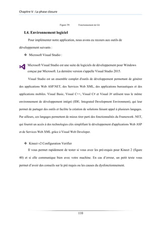 Chapitre V : La phase closure
Figure 39: Fonctionnement de Git
I.4. Environnement logiciel
Pour implémenter notre application, nous avons eu recours aux outils de
développement suivants :
❖ Microsoft Visual Studio :
Microsoft Visual Studio est une suite de logiciels de développement pour Windows
conçue par Microsoft. La dernière version s'appelle Visual Studio 2015.
Visual Studio est un ensemble complet d'outils de développement permettant de générer
des applications Web ASP.NET, des Services Web XML, des applications bureautiques et des
applications mobiles. Visual Basic, Visual C++, Visual C# et Visual J# utilisent tous le même
environnement de développement intégré (IDE, Integrated Development Environment), qui leur
permet de partager des outils et facilite la création de solutions faisant appel à plusieurs langages.
Par ailleurs, ces langages permettent de mieux tirer parti des fonctionnalités du Framework .NET,
qui fournit un accès à des technologies clés simplifiant le développement d'applications Web ASP
et de Services Web XML grâce à Visual Web Developer.
❖ Kinect v2 Configuration Verifier
Il vous permet rapidement de tester si vous avez les pré-requis pour Kinect 2 (figure
40) et si elle communique bien avec votre machine. En cas d’erreur, un petit texte vous
permet d’avoir des conseils sur le pré requis ou les causes du dysfonctionnement.
110
 