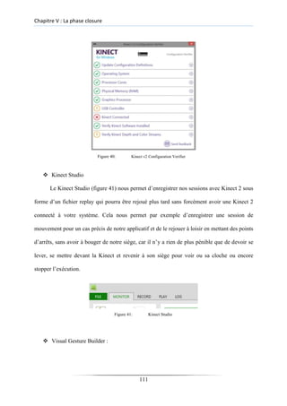 Chapitre V : La phase closure
Figure 40: Kinect v2 Configuration Verifier
❖ Kinect Studio
Le Kinect Studio (figure 41) nous permet d’enregistrer nos sessions avec Kinect 2 sous
forme d’un fichier replay qui pourra être rejoué plus tard sans forcément avoir une Kinect 2
connecté à votre système. Cela nous permet par exemple d’enregistrer une session de
mouvement pour un cas précis de notre applicatif et de le rejouer à loisir en mettant des points
d’arrêts, sans avoir à bouger de notre siège, car il n’y a rien de plus pénible que de devoir se
lever, se mettre devant la Kinect et revenir à son siège pour voir ou sa cloche ou encore
stopper l’exécution.
Figure 41: Kinect Studio
❖ Visual Gesture Builder :
111
 