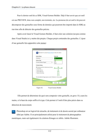 Chapitre V : La phase closure
Pour le dernier outil de ce SDK, Visual Gesture Builder. Déjà il faut savoir que cet outil
est une PREVIEW, donc non complet, non terminée, etc. La promesse de cet outil et de pouvoir
décomposer des gestuelles sous forme de données qui pourront être importé dans le SDK au
run time afin de détecter des gestuelles précise.
Après avoir lancé le Visual Gesture Builder, il faut créer une solution (un peu comme
dans Visual Studio) et y mettre des projets. Chaque projet contiendra des gestuelles. L’ajout
d’une gestuelle fera apparaître cette popup :
Figure 42: Visual Gesture Builder
Elle permet de déterminer de quoi sera composée votre gestuelle, en gros s’il y aura les
mains, si le haut du corps suffit et le type. Cela permet à l’outil d’être plus précis dans sa
détection de mouvement.
Photoshop est un logiciel de retouche, de traitement et de dessin assisté par ordinateur
édité par Adobe. Il est principalement utilisé pour le traitement de photographies
numériques, mais sert également à la création d'images ex nihilo. Adobe Illustrator.
112
 