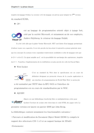 Chapitre V : La phase closure
inspirés du langage Python. La version 1.8.5 du langage est prévue pour intégrer la 5éme
version
du standard ECMA.
❖ C# :
est un langage de programmation orienté objet à typage fort,
créé par la société Microsoft, et notamment un de ses employés,
Anders Hejlsberg, le créateur du langage Delphi.
Il a été créé afin que la plate-forme Microsoft .NET soit dotée d'un langage permettant
d'utiliser toutes ses capacités. Il est très proche du Java dont il reprend la syntaxe générale ainsi
que les concepts (la syntaxe reste cependant relativement semblable à celle de langages tels que
le C++ et le C). Un ajout notable au C est la possibilité de surcharge des opérateurs, inspirée
du C++. Toutefois, l'implémentation de la redéfinition est plus proche de celle du Pascal Objet.
❖ Web Socket
C’est un standard du Web dont la spécification est en cours de
définition désignant un protocole réseau de la couche application et
une interface de programmation du World Wide Web. Le protocole
a été normalisé par l'IETF dans la RFC 6455 et l'interface de
programmation est en cours de standardisation par le W3C.
❖ JQUERY
JQuery est une bibliothèque JavaScript libre et multiplateforme créée pour
faciliter l’écriture de scripts côté client dans le code HTML des pages web. La
première version est lancée en janvier 2006 par John Resig.
La bibliothèque contient notamment les fonctionnalités suivantes :
- Parcours et modification du Document Object Model (DOM) (y compris le
support des sélecteurs CSS 1 à 3 et un support basique de XPath);
-Événements;
 