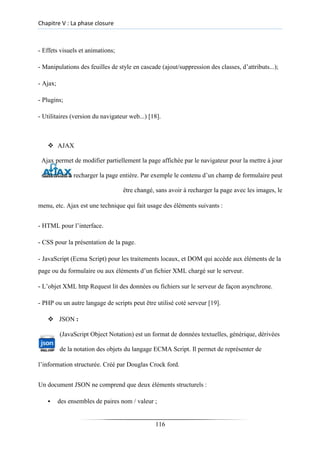 Chapitre V : La phase closure
- Effets visuels et animations;
- Manipulations des feuilles de style en cascade (ajout/suppression des classes, d’attributs...);
- Ajax;
- Plugins;
- Utilitaires (version du navigateur web...) [18].
❖ AJAX
Ajax permet de modifier partiellement la page affichée par le navigateur pour la mettre à jour
sans avoir à recharger la page entière. Par exemple le contenu d’un champ de formulaire peut
être changé, sans avoir à recharger la page avec les images, le
menu, etc. Ajax est une technique qui fait usage des éléments suivants :
- HTML pour l’interface.
- CSS pour la présentation de la page.
- JavaScript (Ecma Script) pour les traitements locaux, et DOM qui accède aux éléments de la
page ou du formulaire ou aux éléments d’un fichier XML chargé sur le serveur.
- L’objet XML http Request lit des données ou fichiers sur le serveur de façon asynchrone.
- PHP ou un autre langage de scripts peut être utilisé coté serveur [19].
❖ JSON :
(JavaScript Object Notation) est un format de données textuelles, générique, dérivées
de la notation des objets du langage ECMA Script. Il permet de représenter de
l’information structurée. Créé par Douglas Crock ford.
Un document JSON ne comprend que deux éléments structurels :
▪ des ensembles de paires nom / valeur ;
116
 