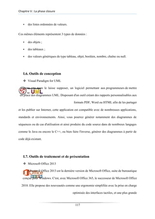 Chapitre V : La phase closure
▪ des listes ordonnées de valeurs.
Ces mêmes éléments représentent 3 types de données :
▪ des objets ;

▪ des tableaux ;

▪ des valeurs génériques de type tableau, objet, booléen, nombre, chaîne ou null.
I.6. Outils de conception
❖ Visual Paradigm for UML
comme son nom le laisse supposer, un logiciel permettant aux programmeurs de mettre
en place des diagrammes UML. Disposant d'un outil créant des rapports personnalisables aux
formats PDF, Word ou HTML afin de les partager
et les publier sur Internet, cette application est compatible avec de nombreuses applications,
standards et environnements. Ainsi, vous pourrez générer notamment des diagrammes de
séquences ou de cas d'utilisation et ainsi produire du code source dans de nombreux langages
comme le Java ou encore le C++, ou bien faire l'inverse, générer des diagrammes à partir de
code déjà existant.
I.7. Outils de traitement et de présentation
❖ Microsoft Office 2013
Microsoft Office 2013 est la dernière version de Microsoft Office, suite de bureautique
conçue pour Windows. C'est, avec Microsoft Office 365, le successeur de Microsoft Office
2010. Elle propose des nouveautés comme une ergonomie simplifiée avec la prise en charge
optimisée des interfaces tactiles, et une plus grande
117
 
