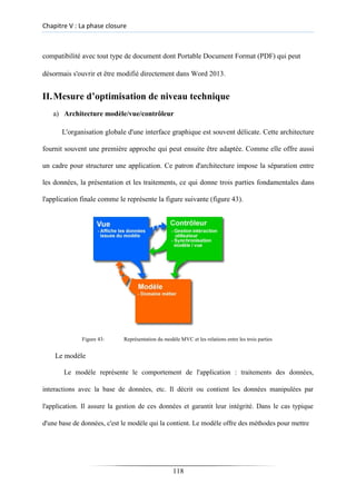 Chapitre V : La phase closure
compatibilité avec tout type de document dont Portable Document Format (PDF) qui peut
désormais s'ouvrir et être modifié directement dans Word 2013.
II.Mesure d’optimisation de niveau technique
a) Architecture modèle/vue/contrôleur
L'organisation globale d'une interface graphique est souvent délicate. Cette architecture
fournit souvent une première approche qui peut ensuite être adaptée. Comme elle offre aussi
un cadre pour structurer une application. Ce patron d'architecture impose la séparation entre
les données, la présentation et les traitements, ce qui donne trois parties fondamentales dans
l'application finale comme le représente la figure suivante (figure 43).
Figure 43: Représentation du modèle MVC et les relations entre les trois parties
Le modèle
Le modèle représente le comportement de l'application : traitements des données,
interactions avec la base de données, etc. Il décrit ou contient les données manipulées par
l'application. Il assure la gestion de ces données et garantit leur intégrité. Dans le cas typique
d'une base de données, c'est le modèle qui la contient. Le modèle offre des méthodes pour mettre
118
 