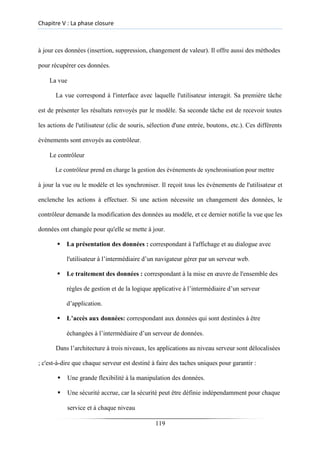 Chapitre V : La phase closure
à jour ces données (insertion, suppression, changement de valeur). Il offre aussi des méthodes
pour récupérer ces données.
La vue
La vue correspond à l'interface avec laquelle l'utilisateur interagit. Sa première tâche
est de présenter les résultats renvoyés par le modèle. Sa seconde tâche est de recevoir toutes
les actions de l'utilisateur (clic de souris, sélection d'une entrée, boutons, etc.). Ces différents
événements sont envoyés au contrôleur.
Le contrôleur
Le contrôleur prend en charge la gestion des événements de synchronisation pour mettre
à jour la vue ou le modèle et les synchroniser. Il reçoit tous les événements de l'utilisateur et
enclenche les actions à effectuer. Si une action nécessite un changement des données, le
contrôleur demande la modification des données au modèle, et ce dernier notifie la vue que les
données ont changée pour qu'elle se mette à jour.
▪ La présentation des données : correspondant à l'affichage et au dialogue avec
l'utilisateur à l’intermédiaire d’un navigateur gérer par un serveur web.
▪ Le traitement des données : correspondant à la mise en œuvre de l'ensemble des
règles de gestion et de la logique applicative à l’intermédiaire d’un serveur
d’application.
▪ L’accès aux données: correspondant aux données qui sont destinées à être
échangées à l’intermédiaire d’un serveur de données.
Dans l’architecture à trois niveaux, les applications au niveau serveur sont délocalisées
; c'est-à-dire que chaque serveur est destiné à faire des taches uniques pour garantir :
▪ Une grande flexibilité à la manipulation des données.

▪ Une sécurité accrue, car la sécurité peut être définie indépendamment pour chaque
service et à chaque niveau
119
 