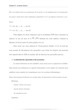 Chapitre V : La phase closure
Elle a été utilisée dans la reconnaissance de la parole et a été appliqué dans la reconnaissance
des gestes. Soient deux séries numériques temporelles U et V, de longueur respective n et m,
Avec :
U = u1, u2, ..., ui , ..., un (4)
V = v1, v2, ..., vj , ..., vm (5)
Pour aligner les deux séquences par la technique DTW nous calculons la
matrice (n sur m) avec le (i eme
, jeme
) élément de cette matrice contient la
distance d (ui,vj) entre les deux points ui et vj.
Dans notre cas, nous utilisons le Visual gesture bluider. C’est un outil qui
nous permet de décomposer des gestuelles sous forme de données qui pourront
être importé dans le SDK au runtime afin de détecter des gestuelles précise.
e) La détection des expressions et des accessoires
La notion d’émotion est très familière, nous avons tous la capacité de la définir.
Mais fournir aux ordinateurs la capacité d’interpréter ou de simuler les émotions peut
améliorer notre manière de communiquer avec les systèmes informatiques.
Kinect nous permet de détecter un certains types d’expressions et d’accessoires tel que :
Heureux,
Gauche / Droite oeil ouvert,
Gauche /Droite œil fermé,
En regardant au loin,
Lunettes.
 