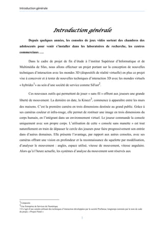 Introduction générale
Introduction générale
Depuis quelques années, les consoles de jeux vidéo sortent des chambres des
adolescents pour venir s’installer dans les laboratoires de recherche, les centres
commerciaux ….
Dans le cadre de projet de fin d’étude à l’institut Supérieur d’Informatique et de
Multimédia de Sfax, nous allons effectuer un projet portant sur la conception de nouvelles
techniques d’interaction avec les mondes 3D (dispositifs de réalité virtuelle) en plus ce projet
vise à concevoir et à tester de nouvelles techniques d’interaction 3D avec les mondes virtuels
« hybrides1
» au sein d’une société de service comme SiFast2
.
Ces nouveaux outils qui permettent de jouer « sans fil » offrent aux joueurs une grande
liberté de mouvement. La dernière en date, la Kinect3
, commence à apparaître entre les murs
des maisons. C’est la première caméra en trois dimensions destinée au grand public. Grâce à
ses caméras couleur et infra-rouge, elle permet de restituer une image en trois dimensions du
corps humain, en l’intégrant dans un environnement virtuel. Le joueur commande la console
uniquement avec son propre corps. L’utilisation de cette « console sans manette » est tout
naturellement en train de dépasser le cercle des joueurs pour faire progressivement son entrée
dans d’autres domaines. Elle présente l’avantage, par rapport aux autres consoles, avec ses
caméras offrant une vision en profondeur et la reconnaissance du squelette par modélisation,
d’analyser le mouvement : angles, espace utilisé, vitesse de mouvement, vitesse angulaire.
Alors qu’à l’heure actuelle, les systèmes d’analyse du mouvement sont réservés aux
1
Composite
2
Une Entreprise de Services du Numérique
3 Il s’agit d’une caméra utilisant des techniques d’interaction développées par la société PrieSense, longtemps nommée par le nom de code
du projet, « Project Natal »
1
 