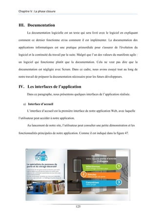 Chapitre V : La phase closure
III. Documentation
La documentation logicielle est un texte qui sera livré avec le logiciel en expliquant
comment ce dernier fonctionne et/ou comment il est implémenter. La documentation des
applications informatiques est une pratique primordiale pour s'assurer de l'évolution du
logiciel et la continuité du travail par la suite. Malgré que l’un des valeurs du manifeste agile :
un logiciel qui fonctionne plutôt que la documentation. Cela ne veut pas dire que la
documentation est négligée avec Scrum. Dans ce cadre, nous avons essayé tout au long de
notre travail de préparer la documentation nécessaire pour les futurs développeurs.
IV. Les interfaces de l’application
Dans ce paragraphe, nous présentons quelques interfaces de l’application réalisée.
a) Interface d’accueil
L’interface d’accueil est la première interface de notre application Web, avec laquelle
l’utilisateur peut accéder à notre application.
Au lancement de notre site, l’utilisateur peut consulter une petite démonstration et les
fonctionnalités principales de notre application. Comme il est indiqué dans la figure 47.
125
 