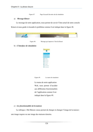Chapitre V : La phase closure
Figure 47: Page d’accueil du notre site de simulation
a) Message Kinect
Le message de notre application, nous permet de savoir l’état actuel de notre console
Kinect et nous guide à résoudre le problème comme il est indiqué dans la figure 48.
Figure 48: Message qui improuve l’état du Kinect
b) L’interface de simulation
Figure 49: Le menu de simulation
Le menu de notre application
Web, nous permet d’accéder
aux différentes fonctionnalités
de l’application comme il est
indiqué dans la figure 49.
c) Les fonctionnalités de la maison
La rubrique « Ma Maison »nous permet de charger et changer l’image de la maison :
une image requise ou une image des maisons témoins.
126
 