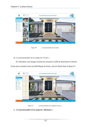 Chapitre V : La phase closure
Figure 50: Les fonctionnalités de la maison
d) Les fonctionnalités de la catégorie« Forme »
Si l’utilisateur veut changer la forme de son porte il suffit de sélectionner le bouton
Frome pour consulter toute une bibliothèque de forme, cela est illustré dans la figure 51.
Figure 51: Les fonctionnalités de la catégorie« Forme »
e) Les fonctionnalités de la catégorie« Matériaux »
127
 