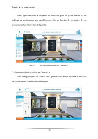 Chapitre V : La phase closure
Notre application offre 6 catégories de matériaux pour les portes d'entrée et une
multitude de combinaisons sont possibles entre elles en fonction de vos envies, de vos
goûtscomme ul est illustré dans la figure 52.
Figure 52: Les fonctionnalités de la catégorie « Matériaux »
Les fonctionnalités de la catégorie« Panneaux »
Cette rubrique dispose un vaste de choix panneaux qui permet au client de satisfaire
son besoin comme il est illustré dans la figure 53.
128
 