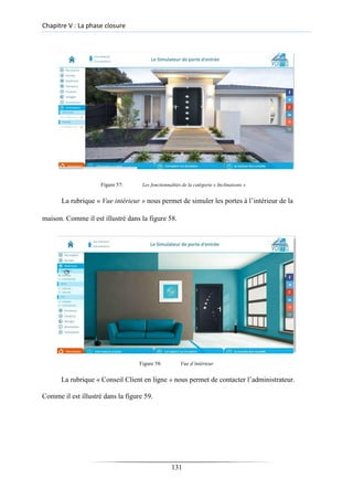 Chapitre V : La phase closure
Figure 57: Les fonctionnalités de la catégorie « Inclinaisons »
La rubrique « Vue intérieur » nous permet de simuler les portes à l’intérieur de la
maison. Comme il est illustré dans la figure 58.
Figure 58: Vue d’intérieur
La rubrique « Conseil Client en ligne » nous permet de contacter l’administrateur.
Comme il est illustré dans la figure 59.
131
 