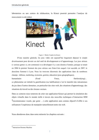 Introduction générale
laboratoires ou aux centres de rééducation, la Kinect pourrait permettre l’analyse de
mouvement à coût réduit.
Figure 1: Mode d’emploi du Kinect
D’une manière générale, les jeux vidéo ont aujourd’hui largement dépassé le simple
divertissement pour devenir un réel outil de développement et d’apprentissage. Les jeux sérieux
(« serious games »), ont commencé à se développer il y a une dizaine d’années, puisque se tenait
en 2004 le premier Sommet des jeux sérieux aux Etats-Unis auquel s’est succédé, en 2007, le
deuxième Sommet à Lyon. Nous les trouvons désormais des applications dans de nombreux
champs : défense, marketing, économie, gestion, éducation (jeux-géographiques),
humanitaire (Food Force, Darfurisdying)...
ce phénomène est intitulé la gamification (ou ludification) c’est le transfert des mécanismes
du jeu dans d’autres domaines, en particulier des sites web, des situations d'apprentissage, des
situations de travail ou des réseaux sociaux.
Dans ce contexte nous tenterons de créer une application Kinect qui permet la simulation des
objets virtuelle dans le monde réelle à travers des nouvelles techniques d’interaction IHM
4
(reconnaissance vocale, par geste …) cette application aura comme objectif d’offrir à ses
utilisateurs l’expérience de manipuler naturellement notre site web.
Nous aborderons donc dans notre mémoire les chapitres suivants :
4
Interaction Homme Machine
2
 