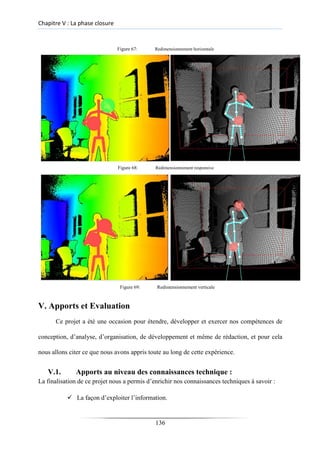 Chapitre V : La phase closure
Figure 67: Redimensionnement horizentale
Figure 68: Redimensionnement responsive
Figure 69: Redimensionnement verticale
V. Apports et Evaluation
Ce projet a été une occasion pour étendre, développer et exercer nos compétences de
conception, d’analyse, d’organisation, de développement et même de rédaction, et pour cela
nous allons citer ce que nous avons appris toute au long de cette expérience.
V.1. Apports au niveau des connaissances technique :
La finalisation de ce projet nous a permis d’enrichir nos connaissances techniques à savoir :
✓ La façon d’exploiter l’information.
136
 