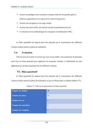 Chapitre V : La phase closure
✓ Assurer un guidage et une assistance à chaque stade du site garantie grâce à
la bonne organisation et au respect de la notion d’ergonomie.
✓ Assurer une navigation et un usage simple.

✓ Assurer une convivialité, une attractivité dans la présentation du site.

✓ L’utilisation d’une méthodologie de conception et modélisation UML,
Le bilan quantitatif du logiciel peut être présenté par le recensement des différents
volumes réalisés durant la phase de réalisation.
V.6. Evaluation
Afin de pouvoir évaluer le travail que nous avons établi, nous proposons de présenter
aussi bien un bilan qualitatif pour apprécier les moyennes utilisées à l’élaboration de cette
application qu’un bilan quantitatif sur les différents volumes.
VI. Bilan quantitatif
Le bilan quantitatif du logiciel peut être présenté par le recensement des différents
volumes réalisés durant la phase de réalisation, et qui est illustré dans ce tableau (tableau 37) :
Tableau 37: Table de la représentation du bilan quantitatif
Nombre de Modèle 39
Nombre de classe 11
Nombre de vue 2
Nombre de contrôleur 1
Nombre de Template 2
138
 