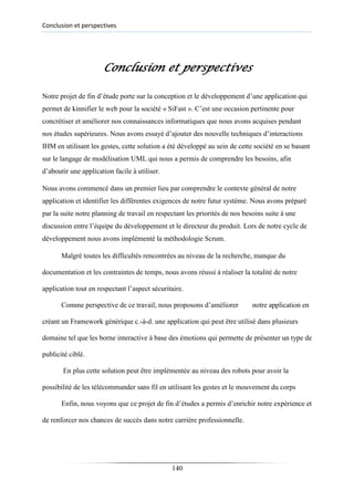 Conclusion et perspectives
Conclusion et perspectives
Notre projet de fin d’étude porte sur la conception et le développement d’une application qui
permet de kinnifier le web pour la société « SiFast ». C’est une occasion pertinente pour
concrétiser et améliorer nos connaissances informatiques que nous avons acquises pendant
nos études supérieures. Nous avons essayé d’ajouter des nouvelle techniques d’interactions
IHM en utilisant les gestes, cette solution a été développé au sein de cette société en se basant
sur le langage de modélisation UML qui nous a permis de comprendre les besoins, afin
d’aboutir une application facile à utiliser.
Nous avons commencé dans un premier lieu par comprendre le contexte général de notre
application et identifier les différentes exigences de notre futur système. Nous avons préparé
par la suite notre planning de travail en respectant les priorités de nos besoins suite à une
discussion entre l’équipe du développement et le directeur du produit. Lors de notre cycle de
développement nous avons implémenté la méthodologie Scrum.
Malgré toutes les difficultés rencontrées au niveau de la recherche, manque du
documentation et les contraintes de temps, nous avons réussi à réaliser la totalité de notre
application tout en respectant l’aspect sécuritaire.
Comme perspective de ce travail, nous proposons d’améliorer notre application en
créant un Framework générique c.-à-d. une application qui peut être utilisé dans plusieurs
domaine tel que les borne interactive à base des émotions qui permette de présenter un type de
publicité ciblé.
En plus cette solution peut être implémentée au niveau des robots pour avoir la
possibilité de les télécommander sans fil en utilisant les gestes et le mouvement du corps
Enfin, nous voyons que ce projet de fin d’études a permis d’enrichir notre expérience et
de renforcer nos chances de succès dans notre carrière professionnelle.
140
 