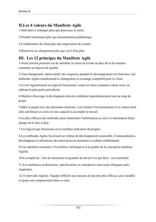 Annexe A
II.Les 4 valeurs du Manifeste Agile
1-Individus et échanges plus que processus et outils.
2-Produit fonctionnel plus que documentation pléthorique.
3-Collaboration du client plus que négociation du contrat.
4-Réactivité au changement plus que suivi d'un plan.
III. Les 12 principes du Manifeste Agile
1-Notre priorité première est de satisfaire le client en livrant au plus tôt et de manière
constante un logiciel de qualité.
2-Tout changement, même tardif, des exigences pendant le développement est bienvenu. Les
méthodes Agiles transforment le changement en avantage compétitif pour le client.
3-Livrer régulièrement un logiciel fonctionnel, toutes les deux semaines à deux mois, en
référant la plus petite périodicité.
4-Maitrise d'ouvrage et développeurs doivent collaborer quotidiennement tout au long du
projet.
5-Bâtir le projet avec des personnes motivées. Leur donner l'environnement et le soutien dont
elles ont besoin et croire en leur capacité à accomplir le travail.
6-La plus efficace des méthodes pour transmettre l'information au sein et à destination d'une
équipe est le face à face.
7-Un logiciel qui fonctionne est le meilleur indicateur de progrès.
8-Les méthodes Agiles favorisent un rythme de développement soutenable. Commanditaires,
développeurs et utilisateurs devraient pouvoir maintenir ce rythme indéfiniment.
9-Une attention constante à l'excellence technique et à la qualité de la conception améliore
l'agilité.
10-La simplicité - l'art de maximiser la quantité de travail à ne pas faire - est essentielle.
11-Les meilleures architectures, spécifications et conceptions sont issues d'équipes auto-
organisées.
12-À intervalle régulier, l'équipe réfléchit aux moyens de devenir plus efficace, puis modifie
et ajuste son comportement dans ce sens.
142
 