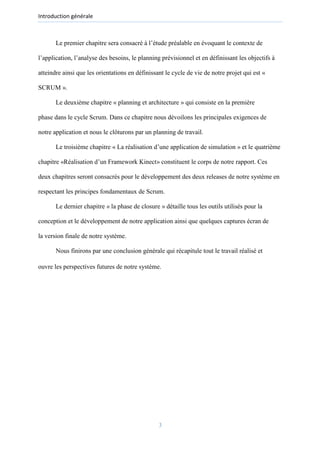 Introduction générale
Le premier chapitre sera consacré à l’étude préalable en évoquant le contexte de
l’application, l’analyse des besoins, le planning prévisionnel et en définissant les objectifs à
atteindre ainsi que les orientations en définissant le cycle de vie de notre projet qui est «
SCRUM ».
Le deuxième chapitre « planning et architecture » qui consiste en la première
phase dans le cycle Scrum. Dans ce chapitre nous dévoilons les principales exigences de
notre application et nous le clôturons par un planning de travail.
Le troisième chapitre « La réalisation d’une application de simulation » et le quatrième
chapitre «Réalisation d’un Framework Kinect» constituent le corps de notre rapport. Ces
deux chapitres seront consacrés pour le développement des deux releases de notre système en
respectant les principes fondamentaux de Scrum.
Le dernier chapitre « la phase de closure » détaille tous les outils utilisés pour la
conception et le développement de notre application ainsi que quelques captures écran de
la version finale de notre système.
Nous finirons par une conclusion générale qui récapitule tout le travail réalisé et
ouvre les perspectives futures de notre système.
3
 