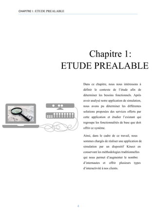 CHAPITRE I : ETUDE PREALABLE
Chapitre 1:
ETUDE PREALABLE
Dans ce chapitre, nous nous intéressons à
définir le contexte de l’étude afin de
déterminer les besoins fonctionnels. Après
avoir analysé notre application de simulation,
nous avons pu déterminer les différentes
solutions proposées des services offerts par
cette application et étudier l’existant qui
regroupe les fonctionnalités de base que doit
offrir ce système.
Ainsi, dans le cadre de ce travail, nous
sommes chargés de réaliser une application de
simulation par un dispositif Kinect en
conservant les méthodologies traditionnelles
qui nous permet d’augmenter le nombre
d’internautes et offrir plusieurs types
d’interactivité à nos clients.
4
 