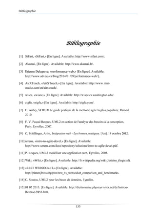 Bibliographie
Bibliographie
[1] SiFast, «SiFast,» [En ligne]. Available: http://www.sifast.com/.
[2] Akamai, [En ligne]. Available: http://www.akamai.fr/.
[3] Etienne Delagrave, «performance-web,» [En ligne]. Available:
http://www.adviso.ca/blog/2014/01/09/performance-web/]..
[4] AirXTouch, «AirXTouch,» [En ligne]. Available: http://www.inui-
studio.com/en/airxtouch/.
[5] wisee, «wisee,» [En ligne]. Available: http://wisee.cs.washington.edu/.
[6] zigfu, «zigfu,» [En ligne]. Available: http://zigfu.com/.
[7] C. Aubry, SCRUM le guide pratique de la méthode agile la plus populaire, Dunod,
2010.
[8] F. V. Pascal Roques, UML2 en action de l'analyse des besoins à la conception,
Paris: Eyrolles, 2007.
[9] C. Schillinger, Artist, Intégration web - Les bonnes pratiques. [Art]. 18 octobre 2012.
[10] serena, «intro-to-agile-devel,» [En ligne]. Available:
http://www.serena.com/docs/repository/solutions/intro-to-agile-devel.pdf.
[11] P. Roques, UML2 modéliser une application web, Eyrolles, 2008.
[12] Wiki, «Wiki,» [En ligne]. Available: http://fr.wikipedia.org/wiki/Jenkins_(logiciel).
[13] «REST WEBSOCKET,» [En ligne]. Available:
http://planet.jboss.org/post/rest_vs_websocket_comparison_and_benchmarks.
[14] C. Soutou, UML2 pour les bases de données, Eyrolles.
[15] 01 05 2013. [En ligne]. Available: http://dictionnaire.phpmyvisites.net/definition-
Release-9456.htm.
155
 