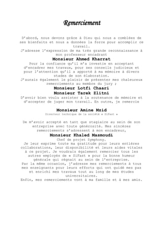 Remerciement
D’abord, nous devons grâce à Dieu qui nous a comblées de
ses bienfaits et nous a données la force pour accomplir ce
travail.
J’adresse l’expression de ma très grande reconnaissance à
mon professeur encadrant
Monsieur Ahmed Kharrat
Pour la confiance qu’il m’a investie en acceptant
d’encadrer mes travaux, pour ses conseils judicieux et
pour l’attention qu’il a apporté à ma mémoire à divers
stades de son élaboration.
J’aurais également le plaisir de présenter mes chaleureux
remerciements au membre du jury ;
Monsieur Lotfi Chaari
Monsieur Tarek Zlitni
D’avoir bien voulu assister à la soutenance de mémoire et
d’accepter de juger mon travail. En outre, je remercie
Monsieur Amine Mzid
Directeur technique de la société « SiFast »
De m’avoir accepté en tant que stagiaire au sein de son
entreprise avec toute générosité. Mes sincères
remerciements s’adressent à mon encadreur,
Monsieur Khaled Masmoudi
Chef de projet Symphony.
Je leur exprime toute ma gratitude pour leurs entières
collaborations, leur disponibilité et leurs aides vitales
à ce projet. Je voudrais également remercier tous les
autres employés de « SiFast » pour la bonne humeur
générale qui régnait au sein de l’entreprise.
Par la même occasion, j’adresse mes remerciements à tous
mes enseignants pour leurs efforts qui ont guidé mes pas
et enrichi mes travaux tout au long de mes études
universitaires.
Enfin, mes remerciements vont à ma famille et à mes amis.
 
